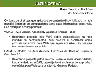 JUSTIFICATIVA Conjunto de diretrizes que aplicadas ao conteúdo disponibilizado na rede mundial (Internet) de computadores torna suas informações acessíveis. São exemplos desses padrões: WCAG – Web Content Acessibility Guideline (Versão – 2.0) Referência proposta pelo W3C sobre acessibilidade na rede mundial de computadores, cujo objetivo é esclarecer como produzir conteúdos para Web que sejam acessíveis às pessoas com necessidades especiais.  E-MAG – Modelo de Acessibilidade Eletrônica do Governo Brasileiro (Versão – 3.0) Referência proposta pelo Governo Brasileiro sobre acessibilidade, fundamentado no WCAG, cujo objetivo é esclarecer como produzir conteúdos para Web para os sites do Governo Federal.  Base Técnica: Padrões de Acessibilidade 