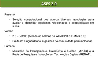 ASES 2.0 Resumo  Solução computacional que agrupa diversas tecnologias para avaliar e identificar problemas relacionados a acessibilidade em sítios. Versão  2.0 - Beta06 (Atende as normas da WCAG2.0 e E-MAG 3.0);  Em teste e aguardando sugestões da comunidade para melhorias.  Parceria:  Ministério do Planejamento, Orçamento e Gestão (MPOG) e a Rede de Pesquisa e Inovação em Tecnologias Digitais (RENAPI). 
