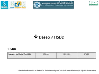  Deseo ≠ HSDD

HSDD
Segraves J Sex Marital Ther 1991                  374 men                       30% HSDD                      47% DE




             El amor no se manifiesta en el deseo de acostarse con alguien, sino en el deseo de dormir con alguien. MilanKundera
 