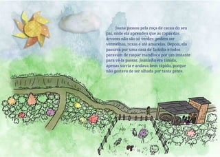 Joana passou pela roça de cacau do seu
pai, onde ela aprendeu que as copas das
árvores não são só verdes: podem ser
vermelhas, roxas e até amarelas. Depois, ela
passava por uma casa de farinha e todos
paravam de raspar mandioca por um instante
para vê-la passar. Joaninha era tímida,
apenas sorria e andava bem rápido, porque
não gostava de ser olhada por tanta gente.
 