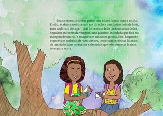 Joana encontrava sua prima Ana e iam juntas para a escola.
Então, as duas caminhavam em direção a um pasto cheio de bois,
mas andavam devagar, pois às vezes os bois corriam atrás delas.
Seguiam até perto da vargem, uma planície inundada que fica na
margem de um rio, e chamavam sua outra prima, Eva. Enquanto
esperavam embaixo de uma árvore, trocavam cartinhas falando
de amizade, com versinhos e desenhos que elas mesmas faziam
uma para outra.
 