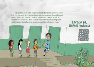 Chegando na escola, Joana foi direto falar com a merendeira,
que era sua avó. As crianças da escola costumavam fazer fila para
pedir “bença, tia Tonha!”, mas só Joana dizia “bença, vovó!” e
conversava sobre sua mãe e sobre seus irmãos com a simpática
senhora que trabalhava há muito tempo fazendo a merenda.
 