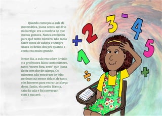 Quando começou a aula de
matemática, Joana sentiu um frio
na barriga: era a matéria de que
menos gostava. Nunca entendeu
para quê tanto número, não sabia
fazer conta de cabeça e sempre
usava os dedos dos pés quando a
conta era muito grande.
Nesse dia, a aula era sobre divisão
e a professora falou tanto número,
tanto “noves fora, zero” que Joana
ficou com dor de cabeça. Os
números não entravam de jeito
nenhum na mente dela e, de tanto
eles baterem para entrar, a cabeça
doeu. Então, ela pediu licença,
saiu da sala e foi conversar
com a sua avó.
 