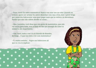 – Poxa, vovó! Eu odeio matemática! Nunca vou usar isso na vida! Quando eu
crescer, quero ser artista! Eu adoro desenhar com Ana e Eva, mas a gente briga
por causa dos hidrocores: uma quer pegar mais que as outras e aí discutimos.
Parece que elas não sabem dividir as coisas...
– Mas, Joaninha, você disse que não gosta de matemática, que não
vai usá-la para nada, mas acabou de dar um exemplo de como os
números são importantes.
– Oxe, vovó, nada a ver! Eu tô falando de desenho,
de briga... O que isso tem a ver com matemática?
– Ô, minha netinha... Pegue uns hidrocores ali
que eu vou te explicar.
 