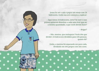 Joana foi até a sala e pegou um estojo com 24
hidrocores. Então sua avó começou a explicar:
– Aqui temos 24 hidrocores, certo? Se você e suas
primas quiserem desenhar e cada uma tiver que ter
a mesma quantidade, o que vocês devem fazer?
– Brigar?
– Não, menina, que maluquice! Vocês têm que
dividir! 24 hidrocores divididos para três pessoas,
quanto dá?
Então, a menina foi separando um para cada,
dividindo em três grupos com oito cores.
 