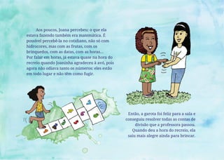 Aos poucos, Joana percebeu: o que ela
estava fazendo também era matemática. É
possível percebê-la no cotidiano, não só com
hidrocores, mas com as frutas, com os
brinquedos, com as datas, com as horas...
Por falar em horas, já estava quase na hora do
recreio quando Joaninha agradeceu à avó, pois
agora não odiava tanto os números: eles estão
em todo lugar e não têm como fugir.
Então, a garota foi feliz para a sala e
conseguiu resolver todas as contas de
divisão que a professora passou.
Quando deu a hora do recreio, ela
saiu mais alegre ainda para brincar.
 