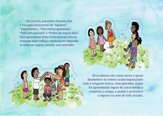 Brincadeiras são coisas sérias e quem
desobedece às ordens acaba bagunçando
tudo e ninguém brinca. Sem perceber, Joana
foi aprendendo regras de convivência: a
respeitar o colega, a ajudar o próximo e
a segurar na mão de todo mundo.
No recreio, Joaninha chamou Ana
e Eva para brincarem de “Adoleta”,
“Amarelinha”, “Chicotinho queimado”,
“Três-três passará” e “Pobre de marré deci”.
Elas aprendiam essas brincadeiras com as
crianças mais velhas e brincavam seguindo
as mesmas regras, mesmo sem entender.
 