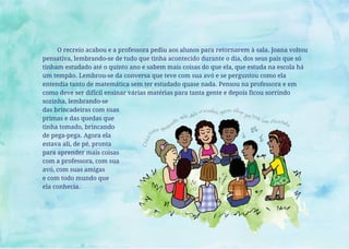 O recreio acabou e a professora pediu aos alunos para retornarem à sala. Joana voltou
pensativa, lembrando-se de tudo que tinha acontecido durante o dia, dos seus pais que só
tinham estudado até o quinto ano e sabem mais coisas do que ela, que estuda na escola há
um tempão. Lembrou-se da conversa que teve com sua avó e se perguntou como ela
entendia tanto de matemática sem ter estudado quase nada. Pensou na professora e em
como deve ser difícil ensinar várias matérias para tanta gente e depois ficou sorrindo
sozinha, lembrando-se
das brincadeiras com suas
primas e das quedas que
tinha tomado, brincando
de pega-pega. Agora ela
estava ali, de pé, pronta
para aprender mais coisas
com a professora, com sua
avó, com suas amigas
e com todo mundo que
ela conhecia.
 