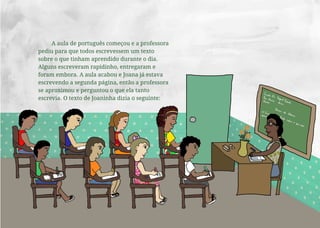 A aula de português começou e a professora
pediu para que todos escrevessem um texto
sobre o que tinham aprendido durante o dia.
Alguns escreveram rapidinho, entregaram e
foram embora. A aula acabou e Joana já estava
escrevendo a segunda página, então a professora
se aproximou e perguntou o que ela tanto
escrevia. O texto de Joaninha dizia o seguinte:
 