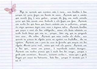 Hoje eu aprendi que acordar cedo é ruim, mas também é bom
porque dá para fazer um bocado de coisas. Aprendi que a comida
que mamãe faz é mais gostosa, porque ela faz com muito carinho
para que todo mundo coma bastante e não fique com fome. Aprendi
com minha tia que temos que tomar cuidado com as palavras, porque
às vezes queremos dizer uma coisa e dizemos outra. Aprendi também
que papai e vovó são bem inteligentes, mesmo não tendo estudado na
escola tanto tempo que nem eu, porque, toda vez que eu pergunto
uma coisa, eles sabem. Aprendi que meus irmãos são chatos, mas
quando eu preciso de alguém para me ajudar nos trabalhos, eles me
ajudam. Aprendi com o povo da casa de farinha que sempre vai ter
alguém olhando para você, mesmo que você não queira. Aprendi com
os bois que, mesmo com pressa, é importante andar devagar.
Aprendi com minhas primas que é muito bom ter amigos, porque a
gente pode conversar, brincar, escrever cartas e, mesmo que a gente
brigue por causa dos hidrocores, tudo bem, porque 24 dividido por 3
dá 8.
 