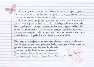 Aprendi que na hora da brincadeira todo mundo é igual, porque
até as meninas do 5º ano brincam com quem é do 3º, os meninos brin-
cam com as meninas e todo mundo se diverte.
Aprendi com a professora que deve ser chato ensinar pra muita
gente, porque ficam gritando na sala e a cabeça dela deve doer. Mas
ela é legal porque consegue ensinar muitas coisas legais também. Hoje
mesmo ela me ensinou que o texto deve começar com letra maiúscula e
afastado da margem, não sei por que, mas eu escrevi assim, pois
papai disse que a gente tem que obedeser aos mais velhos.
Obs: Agora a professora me disse que obedecer é com c e não com s.
Ela tá aqui do meu lado lendo meu texto, disse que é lindo o que eu
escrevi e escorreu uma lágrima do olho dela.
Será que ela tá triste porque eu demorei?
Vou entregar logo antes que ela chore mais.
Um beijo, pró, te amo! Quero tirar 10, viu? Ass: Joana
 