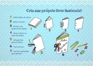 Crie seu próprio livro ilustrado!
Utilize folhas de ofício;
Dobre ao meio;
Perfure com
ajuda de um adulto;
Deixe os furos no
meio das folhas;
Coloque fitas
entre os furos;
Faça um laço;
Use sua criatividade
para decorar!
 