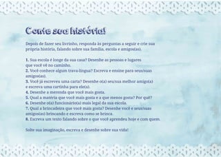 Conte sua história!
Depois de fazer seu livrinho, responda às perguntas a seguir e crie sua
própria história, falando sobre sua família, escola e amigos(as).
1. Sua escola é longe da sua casa? Desenhe as pessoas e lugares
que você vê no caminho.
2. Você conhece algum trava-língua? Escreva e ensine para seus/suas
amigos(as).
3. Você já escreveu uma carta? Desenhe o(a) seu/sua melhor amigo(a)
e escreva uma cartinha para ele(a).
4. Desenhe a merenda que você mais gosta.
5. Qual a matéria que você mais gosta e a que menos gosta? Por quê?
6. Desenhe o(a) funcionário(a) mais legal da sua escola.
7. Qual a brincadeira que você mais gosta? Desenhe você e seus/suas
amigos(as) brincando e escreva como se brinca.
8. Escreva um texto falando sobre o que você aprendeu hoje e com quem.
Solte sua imaginação, escreva e desenhe sobre sua vida!
 