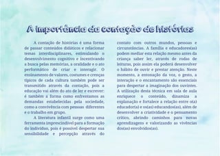 A contação de histórias é uma forma
de passar conteúdos didáticos e relacionar
temas interdisciplinares, estimulando o
desenvolvimento cognitivo e incentivando
a busca pelas memórias, a oralidade e o ato
performático de criar e interagir. O
ensinamento de valores, costumes e crenças
típicos de cada cultura também pode ser
transmitido através da contação, pois a
educação vai além do ato de ler e escrever:
é também a forma como enfrentamos as
demandas estabelecidas pela sociedade,
como a convivência com pessoas diferentes
e o trabalho em grupo.
A literatura infantil surge como uma
ferramenta imprescindível para a formação
do indivíduo, pois é possível despertar sua
sensibilidade e percepção através do
contato com outros mundos, pessoas e
circunstâncias. A família e educadores(as)
podem mediar esta relação mesmo antes da
criança saber ler, através de rodas de
leituras, pois assim ela poderá desenvolver
o hábito de ouvir e prestar atenção. Neste
momento, a entonação da voz, o gesto, a
interação e o encantamento são essenciais
para despertar a imaginação dos ouvintes.
A utilização desta técnica em sala de aula
enriquece o conteúdo, dinamiza a
explanação e fortalece a relação entre o(a)
educador(a) e os(as) educandos(as), além de
desenvolver a criatividade e o pensamento
crítico, abrindo caminhos para novas
aprendizagens e valorizando as vivências
dos(as) envolvidos(as).
A importância da contação de histórias
 