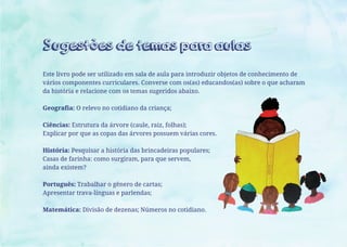 Sugestões de temas para aulas
Este livro pode ser utilizado em sala de aula para introduzir objetos de conhecimento de
vários componentes curriculares. Converse com os(as) educandos(as) sobre o que acharam
da história e relacione com os temas sugeridos abaixo.
Geografia: O relevo no cotidiano da criança;
Ciências: Estrutura da árvore (caule, raiz, folhas);
Explicar por que as copas das árvores possuem várias cores.
História: Pesquisar a história das brincadeiras populares;
Casas de farinha: como surgiram, para que servem,
ainda existem?
Português: Trabalhar o gênero de cartas;
Apresentar trava-línguas e parlendas;
Matemática: Divisão de dezenas; Números no cotidiano.
 
