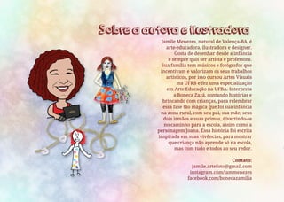 Jamile Menezes, natural de Valença-BA, é
arte-educadora, ilustradora e designer.
Gosta de desenhar desde a infância
e sempre quis ser artista e professora.
Sua família tem músicos e fotógrafos que
incentivam e valorizam os seus trabalhos
artísticos, por isso cursou Artes Visuais
na UFRB e fez uma especialização
em Arte Educação na UFBA. Interpreta
a Boneca Zazá, contando histórias e
brincando com crianças, para relembrar
essa fase tão mágica que foi sua infância
na zona rural, com seu pai, sua mãe, seus
dois irmãos e suas primas, divertindo-se
no caminho para a escola, assim como a
personagem Joana. Essa história foi escrita
inspirada em suas vivências, para mostrar
que criança não aprende só na escola,
mas com tudo e todos ao seu redor.
Contato:
jamile.artefoto@gmail.com
instagram.com/jammenezes
facebook.com/bonecazamilia
Sobre a autora e ilustradora
 