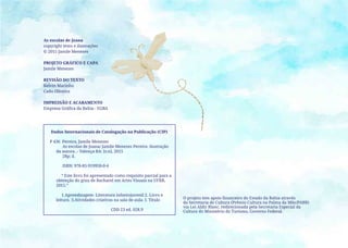 As escolas de Joana
copyright texto e ilustrações
© 2015 Jamile Menezes
PROJETO GRÁFICO E CAPA
Jamile Menezes
REVISÃO DO TEXTO
Kelvin Marinho
Cadu Oliveira
IMPRESSÃO E ACABAMENTO
Empresa Gráfica da Bahia - EGBA
Dados Internacionais de Catalogação na Publicação (CIP)
P 436 Pereira, Jamile Menezes
As escolas de Joana/ Jamile Menezes Pereira: ilustração
da autora..- Valença-BA: [s:n], 2015
28p; il.
ISBN: 978-85-919950-0-4
“ Este livro foi apresentado como requisito parcial para a
obtenção do grau de Bacharel em Artes Visuais na UFRB,
2015.”
1.Aprendizagem- Literatura infantojuvenil 2. Livro e
leitura. 3.Atividades criativas na sala de aula. I. Título
CDD 23 ed. 028.9
O projeto tem apoio financeiro do Estado da Bahia através
da Secretaria de Cultura (Prêmio Cultura na Palma da Mão/PABB)
via Lei Aldir Blanc, redirecionada pela Secretaria Especial da
Cultura do Ministério do Turismo, Governo Federal.
 