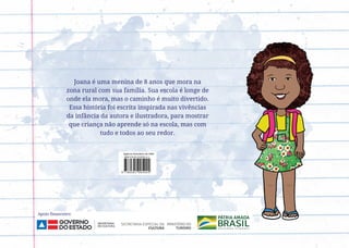 Joana é uma menina de 8 anos que mora na
zona rural com sua família. Sua escola é longe de
onde ela mora, mas o caminho é muito divertido.
Essa história foi escrita inspirada nas vivências
da infância da autora e ilustradora, para mostrar
que criança não aprende só na escola, mas com
tudo e todos ao seu redor.
Apoio financeiro:
 