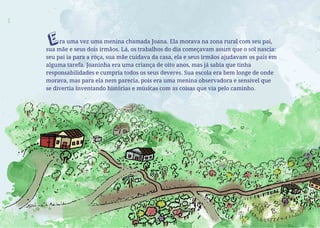 ra uma vez uma menina chamada Joana. Ela morava na zona rural com seu pai,
sua mãe e seus dois irmãos. Lá, os trabalhos do dia começavam assim que o sol nascia:
seu pai ia para a roça, sua mãe cuidava da casa, ela e seus irmãos ajudavam os pais em
alguma tarefa. Joaninha era uma criança de oito anos, mas já sabia que tinha
responsabilidades e cumpria todos os seus deveres. Sua escola era bem longe de onde
morava, mas para ela nem parecia, pois era uma menina observadora e sensível que
se divertia inventando histórias e músicas com as coisas que via pelo caminho.
E
 