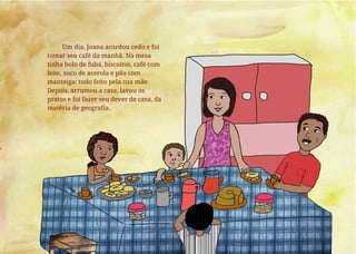 Um dia, Joana acordou cedo e foi
tomar seu café da manhã. Na mesa
tinha bolo de fubá, biscoitos, café com
leite, suco de acerola e pão com
manteiga: tudo feito pela sua mãe.
Depois, arrumou a casa, lavou os
pratos e foi fazer seu dever de casa, da
matéria de geografia.
 