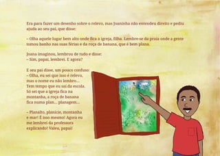 Era para fazer um desenho sobre o relevo, mas Joaninha não entendeu direito e pediu
ajuda ao seu pai, que disse:
– Olha aquele lugar bem alto onde fica a igreja, filha. Lembre-se da praia onde a gente
tomou banho nas suas férias e da roça de banana, que é bem plana.
Joana imaginou, lembrou de tudo e disse:
– Sim, papai, lembrei. E agora?
E seu pai disse, um pouco confuso:
– Olha, eu sei que isso é relevo,
mas o nome eu não lembro...
Tem tempo que eu saí da escola.
Só sei que a igreja fica na
montanha, a roça de banana
fica numa plan... planagem...
– Planalto, planície, montanha
e mar! É isso mesmo! Agora eu
me lembrei da professora
explicando! Valeu, papai!
 