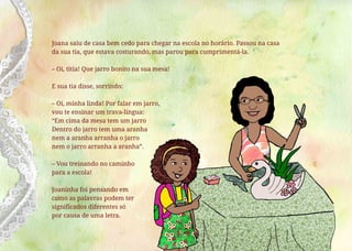 Joana saiu de casa bem cedo para chegar na escola no horário. Passou na casa
da sua tia, que estava costurando, mas parou para cumprimentá-la.
– Oi, titia! Que jarro bonito na sua mesa!
E sua tia disse, sorrindo:
– Oi, minha linda! Por falar em jarro,
vou te ensinar um trava-língua:
“Em cima da mesa tem um jarro
Dentro do jarro tem uma aranha
nem a aranha arranha o jarro
nem o jarro arranha a aranha”.
– Vou treinando no caminho
para a escola!
Joaninha foi pensando em
como as palavras podem ter
significados diferentes só
por causa de uma letra.
 