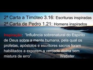 2ª Carta a Timóteo 3.16: Escrituras inspiradas
2ª Carta de Pedro 1.21: Homens inspirados
Inspiração: “Influência sobrenatural do Espírito
de Deus sobre a mente humana, pela qual os
profetas, apóstolos e escritores sacros foram
habilitados a exporem a verdade divina sem
mistura de erro” Webster
 