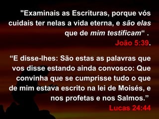 "Examinais as Escrituras, porque vós
cuidais ter nelas a vida eterna, e são elas
que de mim testificam“ .
João 5:39.
“E disse-lhes: São estas as palavras que
vos disse estando ainda convosco: Que
convinha que se cumprisse tudo o que
de mim estava escrito na lei de Moisés, e
nos profetas e nos Salmos.”
Lucas 24:44
 