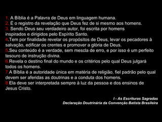 1. A Bíblia é a Palavra de Deus em linguagem humana.
2. É o registro da revelação que Deus fez de si mesmo aos homens.
3. Sendo Deus seu verdadeiro autor, foi escrita por homens
inspirados e dirigidos pelo Espírito Santo.
4.Tem por finalidade revelar os propósitos de Deus, levar os pecadores à
salvação, edificar os crentes e promover a glória de Deus.
5.Seu conteúdo é a verdade, sem mescla de erro, e por isso é um perfeito
tesouro de instrução divina.
6.Revela o destino final do mundo e os critérios pelo qual Deus julgará
todos os homens.
7.A Bíblia é a autoridade única em matéria de religião, fiel padrão pelo qual
devem ser aferidas as doutrinas e a conduta dos homens.
8.Ela deve ser interpretada sempre à luz da pessoa e dos ensinos de
Jesus Cristo.
I - As Escrituras Sagradas
Declaração Doutrinária da Convenção Batista Brasileira
 