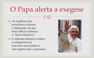 O Papa alerta a exegese
 As sutilezas dos
                   
  estudiosos criaram
  a impressão de que
  seria difícil conhecer
  o “Jesus histórico”
 O método histórico-crítico
  é indispensável,
  mas tem seus limites e
  não esgota toda a pesquisa
 