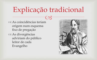 Explicação tradicional
 As coincidências teriam
                         
  origem num esquema
  fixo de pregação
 As divergências
  adviriam do público
  leitor de cada
  Evangelho
 