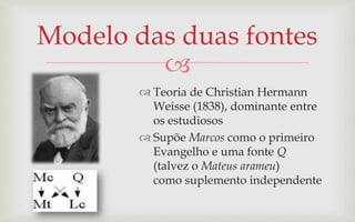 Modelo das duas fontes
         
         Teoria de Christian Hermann
          Weisse (1838), dominante entre
          os estudiosos
         Supõe Marcos como o primeiro
          Evangelho e uma fonte Q
          (talvez o Mateus arameu)
          como suplemento independente
 