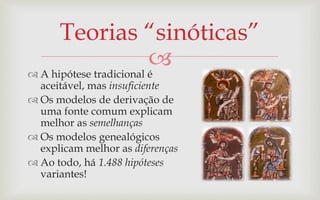 Teorias “sinóticas”
                         
 A hipótese tradicional é
  aceitável, mas insuficiente
 Os modelos de derivação de
  uma fonte comum explicam
  melhor as semelhanças
 Os modelos genealógicos
  explicam melhor as diferenças
 Ao todo, há 1.488 hipóteses
  variantes!
 