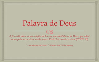 Palavra de Deus
                   
A fé cristã não é «uma religião do Livro», mas da Palavra de Deus, que não é
 «uma palavra escrita e muda, mas o Verbo Encarnado e vivo» (CCCE 18)

               “… os adeptos do Livro…” (Corão, Sura 2:109 e passim)
 