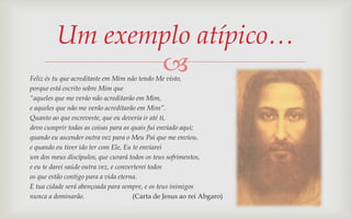 Um exemplo atípico…
                
Feliz és tu que acreditaste em Mim não tendo Me visto,
porque está escrito sobre Mim que
“aqueles que me verão não acreditarão em Mim,
e aqueles que não me verão acreditarão em Mim”.
Quanto ao que escreveste, que eu deveria ir até ti,
devo cumprir todas as coisas para as quais fui enviado aqui;
quando eu ascender outra vez para o Meu Pai que me enviou,
e quando eu tiver ido ter com Ele, Eu te enviarei
um dos meus discípulos, que curará todos os teus sofrimentos,
e eu te darei saúde outra vez, e converterei todos
os que estão contigo para a vida eterna.
E tua cidade será abençoada para sempre, e os teus inimigos
nunca a dominarão.                     (Carta de Jesus ao rei Abgaro)
 