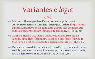 Variantes e logia
                 
 Mas Jesus lhe respondeu: Deixa por agora, pois convém
  cumpramos a justiça completa. Então João cedeu. Enquanto era
  batizado, irradiava-se da água uma grande luz, de modo que
  todos os presentes foram tomados de temor. (Mt 3,15 Ev. Eb.)
 Naquele mesmo dia, vendo um que trabalhava em dia de
  sábado, disse-lhe: “Ó homem, se sabes o que fazes, feliz de ti!
  Mas se não o sabes, és maldito e transgressor da lei”. (Lc 6,4 D)

 Onde estiverem dois ou três, estão com Deus; e onde estiver um
  sozinho, estou eu com ele. Levanta a pedra e aí me encontrarás;
  racha o lenho e eu aí estou. (Papiro de Ossirinco, n. 1)
 