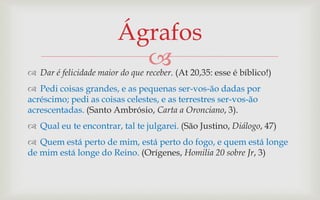 Ágrafos
                           
 Dar é felicidade maior do que receber. (At 20,35: esse é bíblico!)
 Pedi coisas grandes, e as pequenas ser-vos-ão dadas por
acréscimo; pedi as coisas celestes, e as terrestres ser-vos-ão
acrescentadas. (Santo Ambrósio, Carta a Oronciano, 3).
 Qual eu te encontrar, tal te julgarei. (São Justino, Diálogo, 47)
 Quem está perto de mim, está perto do fogo, e quem está longe
de mim está longe do Reino. (Orígenes, Homilia 20 sobre Jr, 3)
 