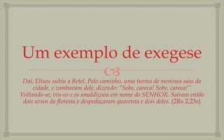 Um exemplo de exegese
        
 Daí, Eliseu subiu a Betel. Pelo caminho, uma turma de meninos saiu da
     cidade, e zombavam dele, dizendo: “Sobe, careca! Sobe, careca!”
Voltando-se, viu-os e os amaldiçoou em nome do SENHOR. Saíram então
 dois ursos da floresta e despedaçaram quarenta e dois deles. (2Rs 2,23s)
 