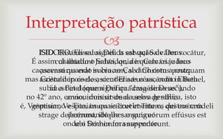 Interpretação patrística
            
      ISIDORO. Eliseu significa salvação de Deus.
      ISID. Elisǽus salus Dei. Is est qui Salvátor vocátur,
    É assim chamado o Judǽi, quia in Calváriae loco
            cui illúdunt Salvador, de quem os judeus
    caçoavam quando in crucem; sed Christusapostquam
       ascensúrus erat subia ao Calvário com cruz;
  mas ascéndit in coelos, sicut Elisǽus ascéndit in Bethel,
       Cristo depois de ascender aos céus, como Eliseu
      subiu est in domum Dei quadragésimo secúndo
          id a Betel (que significa “casa de Deus”),
  no 42º ano, enviouimmísit duos ursos de silvis isto
                anno, dois ursos da selva gentílica,
é, Vespasiano e Tito, os quais cruelmente os qui eos crúdeli
    géntium, Vespasiánum scílicet et Titum, destruíram
                derramando-lhes o sangue
      strage dejecérunt, ibíque sanguis eórum effúsus est
              onde o Dóminum suspendérunt.
                   ubi Senhor fora suspenso.
 