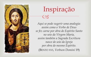 Inspiração
     
  Aqui se pode sugerir uma analogia:
      assim como o Verbo de Deus
se fez carne por obra do Espírito Santo
       no seio da Virgem Maria,
  assim também a Sagrada Escritura
         nasce do seio da Igreja
      por obra do mesmo Espírito.
   (BENTO XVI, Verbum Domini 19)
 
