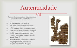 Autenticidade
                       
 O descobrimento de novas cópias aumenta
      constantemente. Até 1972 havia:


 85 fragmentos em papiro
 268 manuscritos em maiúsculas
 2.792 manuscritos em minúsculas
 2.193 lecionários para uso litúrgico
 40.000 outros documentos com
  versões completas ou parciais do
  século II ao IV
 Indiretamente, quase todo o texto
  em grego e latim, através de
  citações dos Padres da Igreja
 