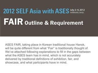 FAIR Outline & Requirement

ASES FAIR, taking place in Korean traditional house Hanok,
will be quite different from what “Fair” is traditionally thought of.
We’ve attached following explanations to fill in the gaps between
what the ASES team has in mind, which is not accurately
delivered by traditional definitions of exhibition, fair, and
showcase, and what participants have in mind.
 