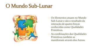 Os Elementos atuam no Mundo 
Sub-Lunar e são o resultado da 
interação de quatro forças 
conhecidas como Qualidades 
Primitivas. 
As combinações das Qualidades 
Primitivas também se 
manifestam através dos Astros. 
 