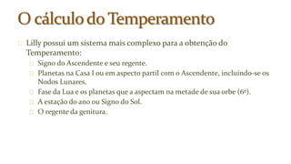 Lilly possui um sistema mais complexo para a obtenção do 
Temperamento: 
Signo do Ascendente e seu regente. 
Planetas na Casa I ou em aspecto partil com o Ascendente, incluindo-se os 
Nodos Lunares. 
Fase da Lua e os planetas que a aspectam na metade de sua orbe (6º). 
A estação do ano ou Signo do Sol. 
O regente da genitura. 
 