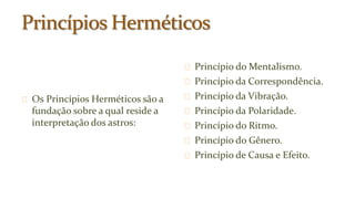 Os Princípios Herméticos são a 
fundação sobre a qual reside a 
interpretação dos astros: 
Princípio do Mentalismo. 
Princípio da Correspondência. 
Princípio da Vibração. 
Princípio da Polaridade. 
Princípio do Ritmo. 
Princípio do Gênero. 
Princípio de Causa e Efeito. 
 