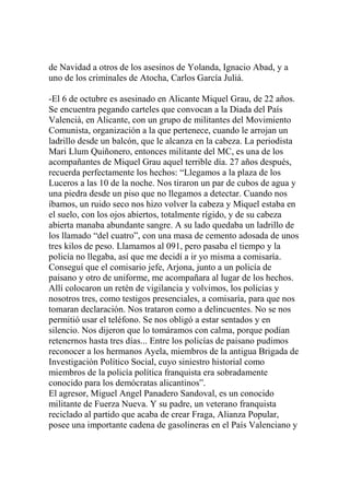 de Navidad a otros de los asesinos de Yolanda, Ignacio Abad, y a
uno de los criminales de Atocha, Carlos García Juliá.
-El 6 de octubre es asesinado en Alicante Miquel Grau, de 22 años.
Se encuentra pegando carteles que convocan a la Diada del País
Valencià, en Alicante, con un grupo de militantes del Movimiento
Comunista, organización a la que pertenece, cuando le arrojan un
ladrillo desde un balcón, que le alcanza en la cabeza. La periodista
Mari Llum Quiñonero, entonces militante del MC, es una de los
acompañantes de Miquel Grau aquel terrible día. 27 años después,
recuerda perfectamente los hechos: “Llegamos a la plaza de los
Luceros a las 10 de la noche. Nos tiraron un par de cubos de agua y
una piedra desde un piso que no llegamos a detectar. Cuando nos
íbamos, un ruido seco nos hizo volver la cabeza y Miquel estaba en
el suelo, con los ojos abiertos, totalmente rígido, y de su cabeza
abierta manaba abundante sangre. A su lado quedaba un ladrillo de
los llamado “del cuatro”, con una masa de cemento adosada de unos
tres kilos de peso. Llamamos al 091, pero pasaba el tiempo y la
policía no llegaba, así que me decidí a ir yo misma a comisaría.
Conseguí que el comisario jefe, Arjona, junto a un policía de
paisano y otro de uniforme, me acompañara al lugar de los hechos.
Allí colocaron un retén de vigilancia y volvimos, los policías y
nosotros tres, como testigos presenciales, a comisaría, para que nos
tomaran declaración. Nos trataron como a delincuentes. No se nos
permitió usar el teléfono. Se nos obligó a estar sentados y en
silencio. Nos dijeron que lo tomáramos con calma, porque podían
retenernos hasta tres días... Entre los policías de paisano pudimos
reconocer a los hermanos Ayela, miembros de la antigua Brigada de
Investigación Político Social, cuyo siniestro historial como
miembros de la policía política franquista era sobradamente
conocido para los demócratas alicantinos”.
El agresor, Miguel Angel Panadero Sandoval, es un conocido
militante de Fuerza Nueva. Y su padre, un veterano franquista
reciclado al partido que acaba de crear Fraga, Alianza Popular,
posee una importante cadena de gasolineras en el País Valenciano y
 
