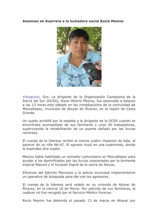 Asesinan en Guerrero a la luchadora social Rocío Mesino

#Acapulco, Gro. La dirigente de la Organización Campesina de la
Sierra del Sur (OCSS), Rocío Mesino Mesino, fue asesinada a balazos
a las 13 horas este sábado en las inmediaciones de la comunidad de
Mexcaltepec, municipio de Atoyac de Álvarez, en la región de Costa
Grande.
Un sujeto acribilló por la espalda a la dirigente de la OCSS cuando se
encontraba acompañada de sus familiares y unos 60 trabajadores,
supervisando la rehabilitación de un puente dañado por las lluvias
recientes.
El cuerpo de la lideresa recibió al menos cuatro impactos de bala, al
parecer de un rifle AK-47. El agresor huyó en una cuatrimoto, donde
lo esperaba otro sujeto.
Mesino había habilitado un comedor comunitario en Mexcaltepec para
ayudar a los damnificados por las lluvias ocasionadas por la tormenta
tropical Manuel y el huracán Ingrid de la sierra de Atoyac.
Efectivos del Ejército Mexicano y la policía municipal implementaron
un operativo de búsqueda para dar con los agresores.
El cuerpo de la lideresa será velado en su vivienda de Atoyac de
Álvarez, en la colonia 18 de Marzo. Por petición de sus familiares, el
cadáver no fue recogido por el Servicio Médico Forense.
Rocío Mesino fue detenida el pasado 13 de marzo en Atoyac por

 