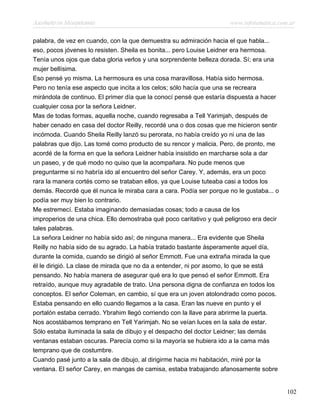 Asesinato en Mesopotamia www.infotematica.com.ar
palabra, de vez en cuando, con la que demuestra su admiración hacia el que habla...
eso, pocos jóvenes lo resisten. Sheila es bonita... pero Louise Leidner era hermosa.
Tenía unos ojos que daba gloria verlos y una sorprendente belleza dorada. Sí; era una
mujer bellísima.
Eso pensé yo misma. La hermosura es una cosa maravillosa. Había sido hermosa.
Pero no tenía ese aspecto que incita a los celos; sólo hacía que una se recreara
mirándola de continuo. El primer día que la conocí pensé que estaría dispuesta a hacer
cualquier cosa por la señora Leidner.
Mas de todas formas, aquella noche, cuando regresaba a Tell Yarimjah, después de
haber cenado en casa del doctor Reilly, recordé una o dos cosas que me hicieron sentir
incómoda. Cuando Sheila Reilly lanzó su perorata, no había creído yo ni una de las
palabras que dijo. Las tomé como producto de su rencor y malicia. Pero, de pronto, me
acordé de la forma en que la señora Leidner había insistido en marcharse sola a dar
un paseo, y de qué modo no quiso que la acompañara. No pude menos que
preguntarme si no habría ido al encuentro del señor Carey. Y, además, era un poco
rara la manera cortés como se trataban ellos, ya que Louise tuteaba casi a todos los
demás. Recordé que él nunca le miraba cara a cara. Podía ser porque no le gustaba... o
podía ser muy bien lo contrario.
Me estremecí. Estaba imaginando demasiadas cosas; todo a causa de los
improperios de una chica. Ello demostraba qué poco caritativo y qué peligroso era decir
tales palabras.
La señora Leidner no había sido así; de ninguna manera... Era evidente que Sheila
Reilly no había sido de su agrado. La había tratado bastante ásperamente aquel día,
durante la comida, cuando se dirigió al señor Emmott. Fue una extraña mirada la que
él le dirigió. La clase de mirada que no da a entender, ni por asomo, lo que se está
pensando. No había manera de asegurar qué era lo que pensó el señor Emmott. Era
retraído, aunque muy agradable de trato. Una persona digna de confianza en todos los
conceptos. El señor Coleman, en cambio, sí que era un joven atolondrado como pocos.
Estaba pensando en ello cuando llegamos a la casa. Eran las nueve en punto y el
portalón estaba cerrado. Ybrahim llegó corriendo con la llave para abrirme la puerta.
Nos acostábamos temprano en Tell Yarimjah. No se veían luces en la sala de estar.
Sólo estaba iluminada la sala de dibujo y el despacho del doctor Leidner; las demás
ventanas estaban oscuras. Parecía como si la mayoría se hubiera ido a la cama más
temprano que de costumbre.
Cuando pasé junto a la sala de dibujo, al dirigirme hacia mi habitación, miré por la
ventana. El señor Carey, en mangas de camisa, estaba trabajando afanosamente sobre
102
 