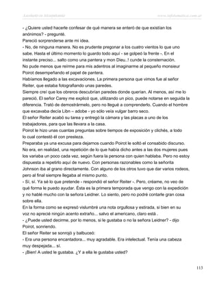 Asesinato en Mesopotamia www.infotematica.com.ar
- ¿Quiere usted hacerle confesar de qué manera se enteró de que existían los
anónimos? - pregunté.
Pareció sorprenderse ante mi idea.
- No, de ninguna manera. No es prudente pregonar a los cuatro vientos lo que uno
sabe. Hasta el último momento lo guardo todo aquí - se golpeó la frente -. En el
instante preciso... salto como una pantera y mon Dieu..! cunde la consternación.
No pude menos que reírme para mis adentros al imaginarme al pequeño monsieur
Poirot desempeñando el papel de pantera.
Habíamos llegado a las excavaciones. La primera persona que vimos fue al señor
Reiter, que estaba fotografiando unas paredes.
Siempre creí que los obreros descubrían paredes donde querían. Al menos, así me lo
pareció. El señor Carey me explicó que, utilizando un pico, puede notarse en seguida la
diferencia. Trató de demostrármelo, pero no llegué a comprenderlo. Cuando el hombre
que excavaba decía Libn – adobe - yo sólo veía vulgar barro seco.
El señor Reiter acabó su tarea y entregó la cámara y las placas a uno de los
trabajadores, para que las llevara a la casa.
Poirot le hizo unas cuantas preguntas sobre tiempos de exposición y clichés, a todo
lo cual contestó él con presteza.
Preparaba ya una excusa para dejarnos cuando Poirot le soltó el consabido discurso.
No era, en realidad, una repetición de lo que había dicho antes a las dos mujeres pues
los variaba un poco cada vez, según fuera la persona con quien hablaba. Pero no estoy
dispuesta a repetirlo aquí de nuevo. Con personas razonables como la señorita
Johnson iba al grano directamente. Con alguno de los otros tuvo que dar varios rodeos,
pero al final siempre llegaba al mismo punto.
- Sí, sí. Ya sé lo que pretende - respondió el señor Reiter -. Pero, créame, no veo de
qué forma le puedo ayudar. Ésta es la primera temporada que vengo con la expedición
y no hablé mucho con la señora Leidner. Lo siento, pero no podré contarle gran cosa
sobre ella.
En la forma como se expresó vislumbré una nota orgullosa y estirada, si bien en su
voz no aprecié ningún acento extraño... salvo el americano, claro está .
- ¿Puede usted decirme, por lo menos, si le gustaba o no la señora Leidner? - dijo
Poirot, sonriendo.
El señor Reiter se sonrojó y balbuceó:
- Era una persona encantadora... muy agradable. Era intelectual. Tenía una cabeza
muy despejada... sí.
- ¡Bien! A usted le gustaba. ¿Y a ella le gustaba usted?
113
 