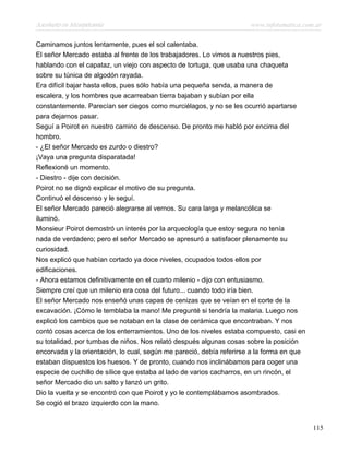 Asesinato en Mesopotamia www.infotematica.com.ar
Caminamos juntos lentamente, pues el sol calentaba.
El señor Mercado estaba al frente de los trabajadores. Lo vimos a nuestros pies,
hablando con el capataz, un viejo con aspecto de tortuga, que usaba una chaqueta
sobre su túnica de algodón rayada.
Era difícil bajar hasta ellos, pues sólo había una pequeña senda, a manera de
escalera, y los hombres que acarreaban tierra bajaban y subían por ella
constantemente. Parecían ser ciegos como murciélagos, y no se les ocurrió apartarse
para dejarnos pasar.
Seguí a Poirot en nuestro camino de descenso. De pronto me habló por encima del
hombro.
- ¿El señor Mercado es zurdo o diestro?
¡Vaya una pregunta disparatada!
Reflexioné un momento.
- Diestro - dije con decisión.
Poirot no se dignó explicar el motivo de su pregunta.
Continuó el descenso y le seguí.
El señor Mercado pareció alegrarse al vernos. Su cara larga y melancólica se
iluminó.
Monsieur Poirot demostró un interés por la arqueología que estoy segura no tenía
nada de verdadero; pero el señor Mercado se apresuró a satisfacer plenamente su
curiosidad.
Nos explicó que habían cortado ya doce niveles, ocupados todos ellos por
edificaciones.
- Ahora estamos definitivamente en el cuarto milenio - dijo con entusiasmo.
Siempre creí que un milenio era cosa del futuro... cuando todo iría bien.
El señor Mercado nos enseñó unas capas de cenizas que se veían en el corte de la
excavación. ¡Cómo le temblaba la mano! Me pregunté si tendría la malaria. Luego nos
explicó los cambios que se notaban en la clase de cerámica que encontraban. Y nos
contó cosas acerca de los enterramientos. Uno de los niveles estaba compuesto, casi en
su totalidad, por tumbas de niños. Nos relató después algunas cosas sobre la posición
encorvada y la orientación, lo cual, según me pareció, debía referirse a la forma en que
estaban dispuestos los huesos. Y de pronto, cuando nos inclinábamos para coger una
especie de cuchillo de sílice que estaba al lado de varios cacharros, en un rincón, el
señor Mercado dio un salto y lanzó un grito.
Dio la vuelta y se encontró con que Poirot y yo le contemplábamos asombrados.
Se cogió el brazo izquierdo con la mano.
115
 